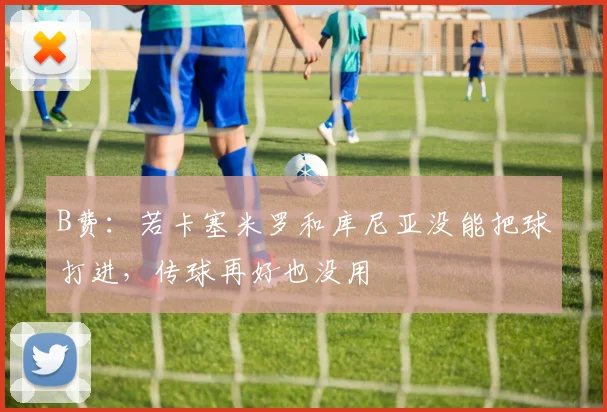 B费：若卡塞米罗和库尼亚没能把球打进，传球再好也没用
