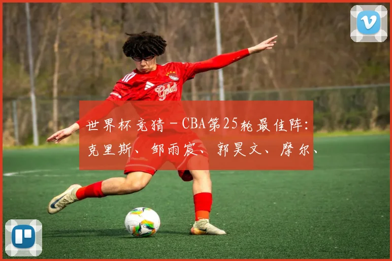 世界杯竞猜 - CBA第25轮最佳阵：克里斯、邹雨宸、郭昊文、摩尔、廖三宁入选_1