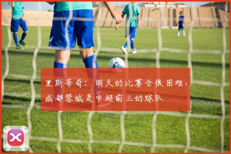 里斯蒂奇：明天的比赛会很困难，成都蓉城是中超前三的球队