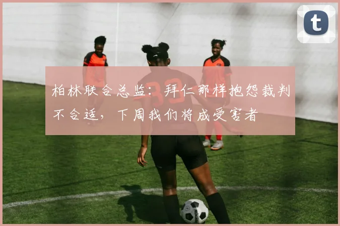 柏林联合总监：拜仁那样抱怨裁判不合适，下周我们将成受害者